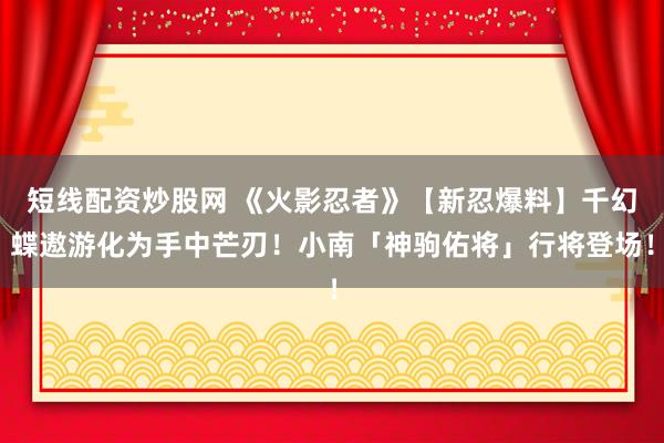 短线配资炒股网 《火影忍者》【新忍爆料】千幻蝶遨游化为手中芒刃！小南「神驹佑将」行将登场！