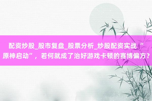 配资炒股_股市复盘_股票分析_炒股配资实战 “原神启动”，若何就成了治好游戏卡顿的赛博偏方？