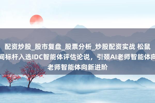 配资炒股_股市复盘_股票分析_炒股配资实战 松鼠Ai以时间标杆入选IDC智能体评估论说，引颈AI老师智能体向新进阶