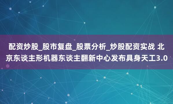 配资炒股_股市复盘_股票分析_炒股配资实战 北京东谈主形机器东谈主翻新中心发布具身天工3.0