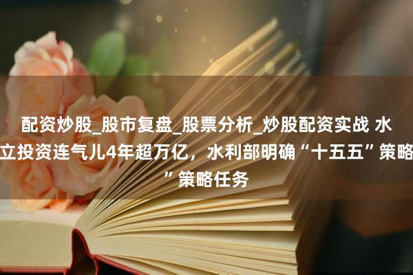 配资炒股_股市复盘_股票分析_炒股配资实战 水利成立投资连气儿4年超万亿，水利部明确“十五五”策略任务