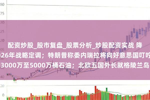 配资炒股_股市复盘_股票分析_炒股配资实战 降准降息可期！央行2026年战略定调；特朗普称委内瑞拉将向好意思国叮咛3000万至5000万桶石油；北欧五国外长就格陵兰岛问题发表不竭声明｜早报