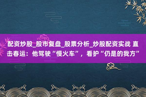 配资炒股_股市复盘_股票分析_炒股配资实战 直击春运：他驾驶“慢火车”，看护“仍是的我方”
