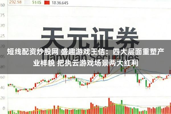 短线配资炒股网 盛趣游戏王佶：四大层面重塑产业样貌 把执云游戏场景两大红利