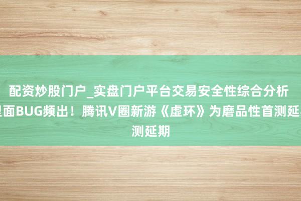 配资炒股门户_实盘门户平台交易安全性综合分析 里面BUG频出！腾讯V圈新游《虚环》为磨品性首测延期