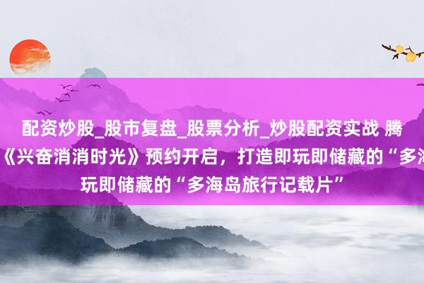 配资炒股_股市复盘_股票分析_炒股配资实战 腾讯也有新排斥：《兴奋消消时光》预约开启，打造即玩即储藏的“多海岛旅行记载片”