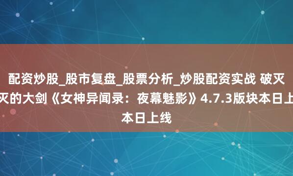 配资炒股_股市复盘_股票分析_炒股配资实战 破灭断灭的大剑《女神异闻录：夜幕魅影》4.7.3版块本日上线