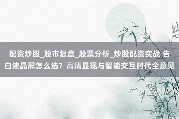 配资炒股_股市复盘_股票分析_炒股配资实战 告白液晶屏怎么选？高清显现与智能交互时代全意见