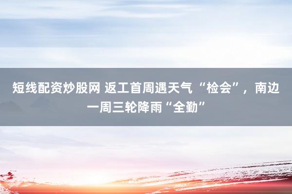 短线配资炒股网 返工首周遇天气 “检会”，南边一周三轮降雨“全勤”