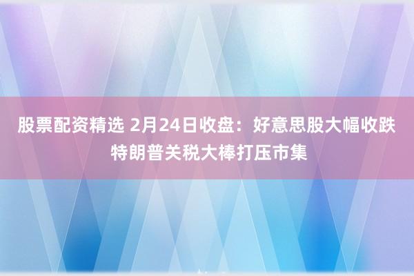 股票配资精选 2月24日收盘：好意思股大幅收跌 特朗普关税大棒打压市集