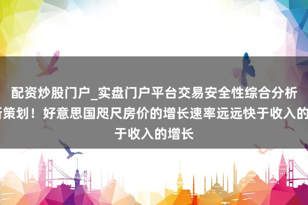 配资炒股门户_实盘门户平台交易安全性综合分析 最新策划！好意思国咫尺房价的增长速率远远快于收入的增长