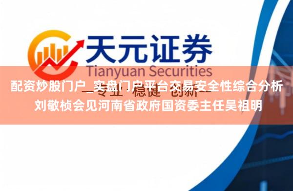 配资炒股门户_实盘门户平台交易安全性综合分析 刘敬桢会见河南省政府国资委主任吴祖明
