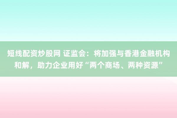 短线配资炒股网 证监会：将加强与香港金融机构和解，助力企业用好“两个商场、两种资源”