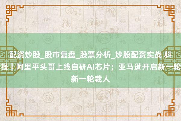 配资炒股_股市复盘_股票分析_炒股配资实战 科技周报|阿里平头哥上线自研AI芯片;亚马逊开启新一轮裁人