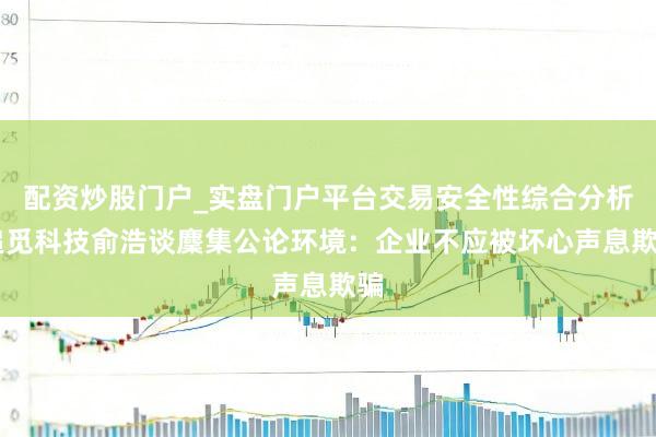配资炒股门户_实盘门户平台交易安全性综合分析 追觅科技俞浩谈麇集公论环境:企业不应被坏心声息欺骗