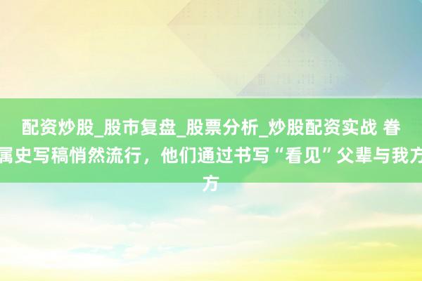 配资炒股_股市复盘_股票分析_炒股配资实战 眷属史写稿悄然流行,他们通过书写“看见”父辈与我方