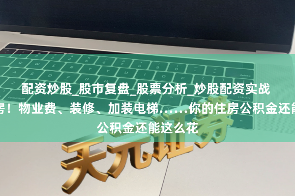 配资炒股_股市复盘_股票分析_炒股配资实战 不啻买房！物业费、装修、加装电梯……你的住房公积金还能这么花