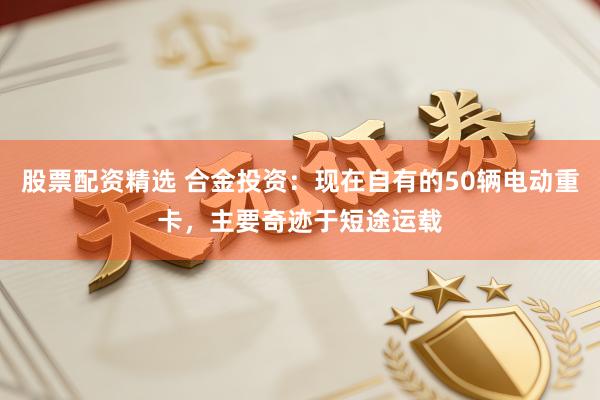 股票配资精选 合金投资:现在自有的50辆电动重卡,主要奇迹于短途运载