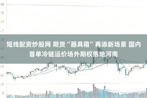 短线配资炒股网 期货“器具箱”再添新场景 国内首单冷链运价场外期权落地河南