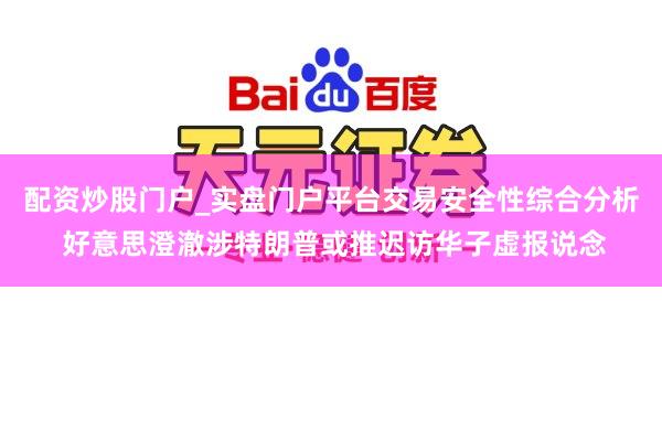 配资炒股门户_实盘门户平台交易安全性综合分析 好意思澄澈涉特朗普或推迟访华子虚报说念