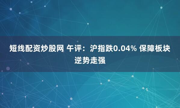 短线配资炒股网 午评：沪指跌0.04% 保障板块逆势走强