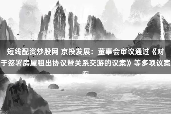 短线配资炒股网 京投发展：董事会审议通过《对于签署房屋租出协议暨关系交游的议案》等多项议案