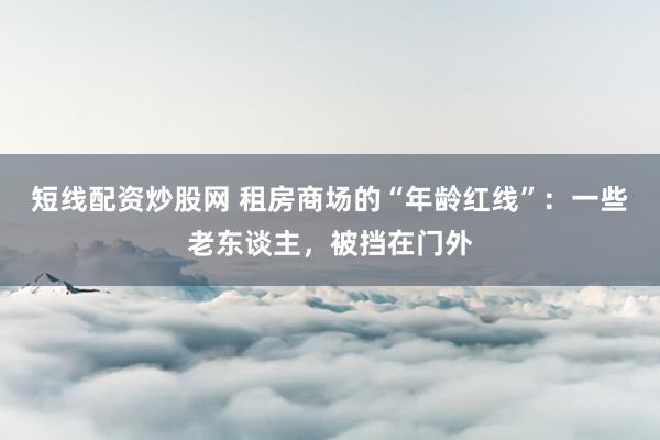 短线配资炒股网 租房商场的“年龄红线”：一些老东谈主，被挡在门外