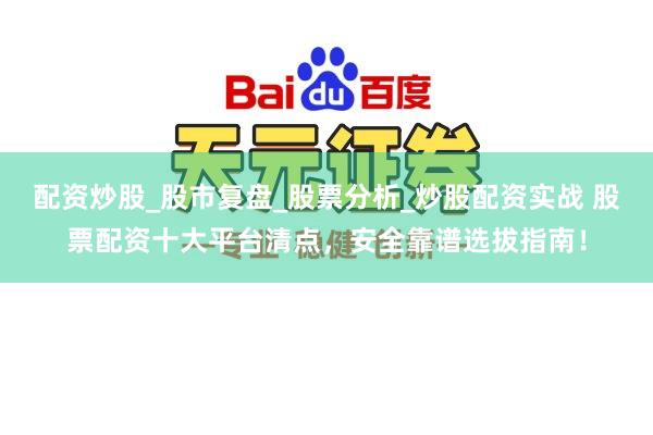 配资炒股_股市复盘_股票分析_炒股配资实战 股票配资十大平台清点，安全靠谱选拔指南！