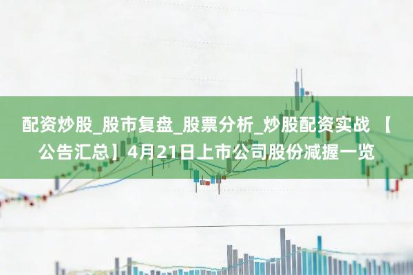 配资炒股_股市复盘_股票分析_炒股配资实战 【公告汇总】4月21日上市公司股份减握一览