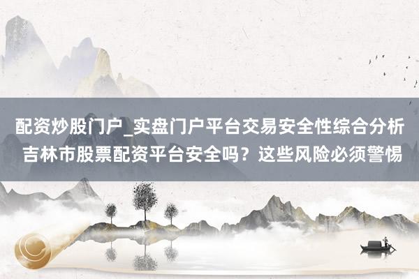 配资炒股门户_实盘门户平台交易安全性综合分析 吉林市股票配资平台安全吗？这些风险必须警惕