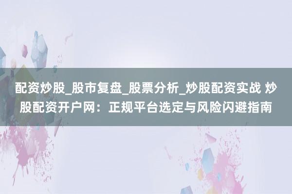配资炒股_股市复盘_股票分析_炒股配资实战 炒股配资开户网：正规平台选定与风险闪避指南