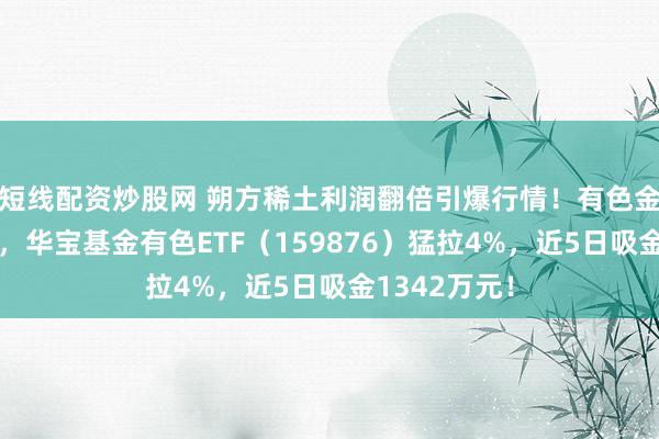 短线配资炒股网 朔方稀土利润翻倍引爆行情！有色金属领涨两市，华宝基金有色ETF（159876）猛拉4%，近5日吸金1342万元！