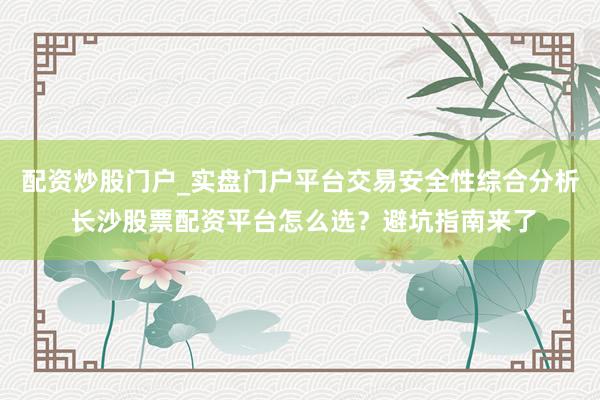 配资炒股门户_实盘门户平台交易安全性综合分析 长沙股票配资平台怎么选？避坑指南来了