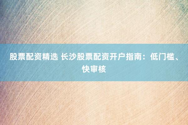 股票配资精选 长沙股票配资开户指南：低门槛、快审核