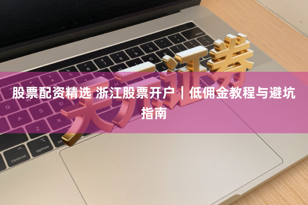 股票配资精选 浙江股票开户｜低佣金教程与避坑指南