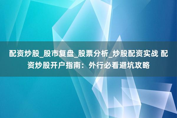 配资炒股_股市复盘_股票分析_炒股配资实战 配资炒股开户指南：外行必看避坑攻略