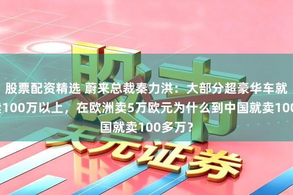 股票配资精选 蔚来总裁秦力洪：大部分超豪华车就不该卖100万以上，在欧洲卖5万欧元为什么到中国就卖100多万？