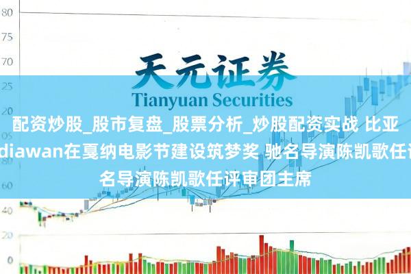 配资炒股_股市复盘_股票分析_炒股配资实战 比亚迪联袂Mediawan在戛纳电影节建设筑梦奖 驰名导演陈凯歌任评审团主席