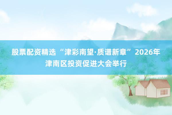 股票配资精选 “津彩南望·质谱新章” 2026年津南区投资促进大会举行