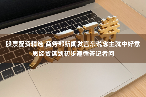 股票配资精选 商务部新闻发言东说念主就中好意思经贸谋划初步遵循答记者问