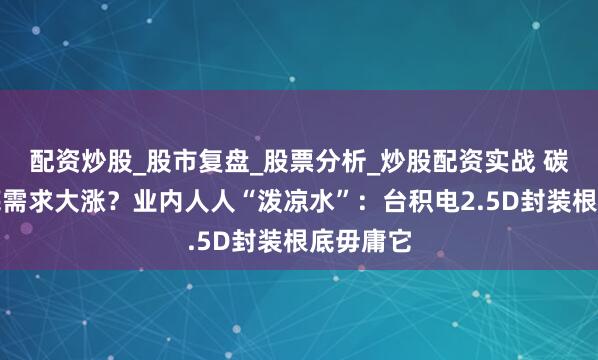 配资炒股_股市复盘_股票分析_炒股配资实战 碳化硅衬底需求大涨？业内人人“泼凉水”：台积电2.5D封装根底毋庸它