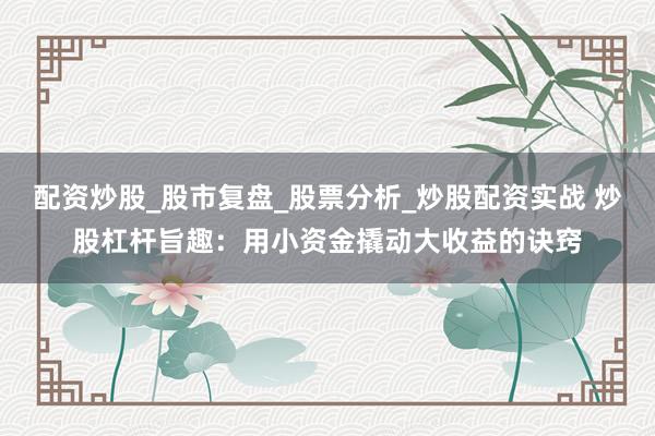 配资炒股_股市复盘_股票分析_炒股配资实战 炒股杠杆旨趣：用小资金撬动大收益的诀窍