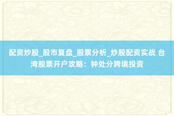 配资炒股_股市复盘_股票分析_炒股配资实战 台湾股票开户攻略：钟处分跨境投资