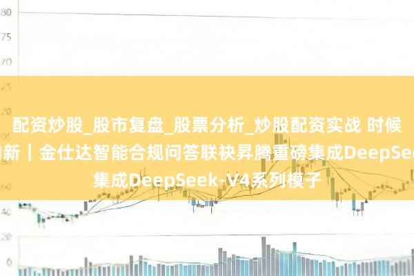 配资炒股_股市复盘_股票分析_炒股配资实战 时候动身点，合规向新｜金仕达智能合规问答联袂昇腾重磅集成DeepSeek-V4系列模子