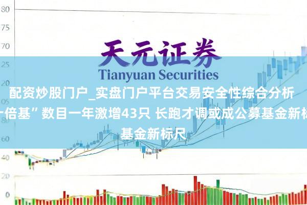 配资炒股门户_实盘门户平台交易安全性综合分析 “十倍基”数目一年激增43只 长跑才调或成公募基金新标尺