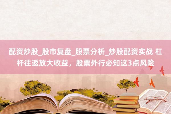 配资炒股_股市复盘_股票分析_炒股配资实战 杠杆往返放大收益，股票外行必知这3点风险