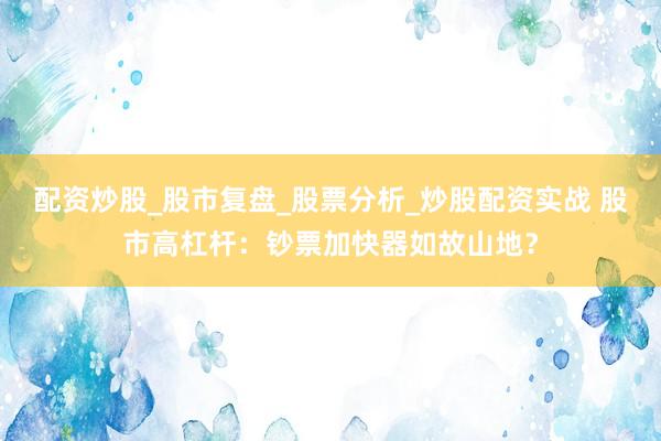 配资炒股_股市复盘_股票分析_炒股配资实战 股市高杠杆：钞票加快器如故山地？
