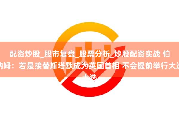 配资炒股_股市复盘_股票分析_炒股配资实战 伯纳姆：若是接替斯塔默成为英国首相 不会提前举行大选