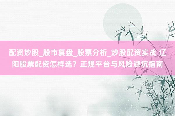 配资炒股_股市复盘_股票分析_炒股配资实战 辽阳股票配资怎样选？正规平台与风险避坑指南