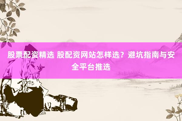 股票配资精选 股配资网站怎样选？避坑指南与安全平台推选